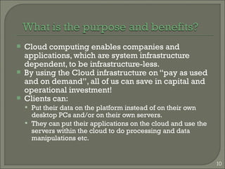 Cloud computing enables companies and
applications, which are system infrastructure
dependent, to be infrastructure-less.
 By using the Cloud infrastructure on “pay as used
and on demand”, all of us can save in capital and
operational investment!
 Clients can:
 Put their data on the platform instead of on their own
desktop PCs and/or on their own servers.
 They can put their applications on the cloud and use the
servers within the cloud to do processing and data
manipulations etc.
10
 