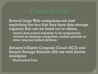  Several large Web companies are now
exploiting the fact that they have data storage
capacity that can be hired out to others.
• allows data stored remotely to be temporarily
cached on desktop computers, mobile phones or
other Internet-linked devices.
 Amazon’s Elastic Compute Cloud (EC2) and
Simple Storage Solution (S3) are well known
examples
• Mechanical Turk
12
 