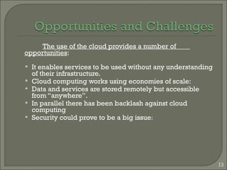The use of the cloud provides a number of
opportunities:
 It enables services to be used without any understanding
of their infrastructure.
 Cloud computing works using economies of scale:
 Data and services are stored remotely but accessible
from “anywhere”.
 In parallel there has been backlash against cloud
computing
 Security could prove to be a big issue:
13
 