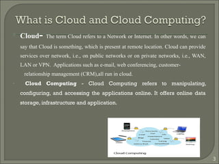  Cloud- The term Cloud refers to a Network or Internet. In other words, we can
say that Cloud is something, which is present at remote location. Cloud can provide
services over network, i.e., on public networks or on private networks, i.e., WAN,
LAN or VPN. Applications such as e-mail, web conferencing, customer-
relationship management (CRM),all run in cloud.
• Cloud Computing - Cloud Computing refers to manipulating,
configuring, and accessing the applications online. It offers online data
storage, infrastructure and application.
3
 