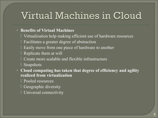 • Benefits of Virtual Machines
 Virtualization help making efficient use of hardware resources
 Facilitates a greater degree of abstraction
 Easily move from one piece of hardware to another
 Replicate them at will
 Create more scalable and flexible infrastructure
 Snapshots
• Cloud computing has taken that degree of efficiency and agility
realized from virtualization
 Pooled resources
 Geographic diversity
 Universal connectivity
8
 