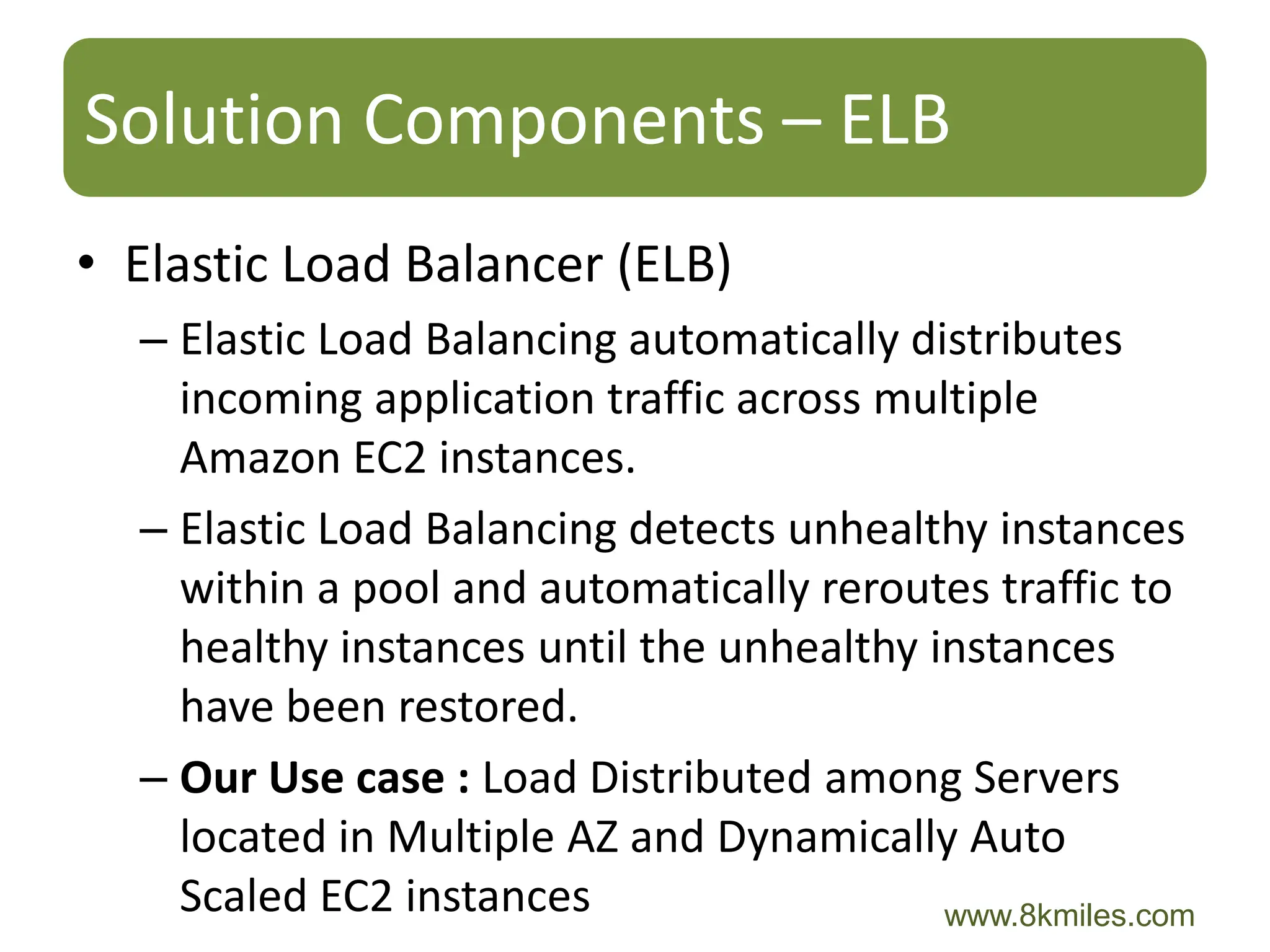 Solution Components – ELB
• Elastic Load Balancer (ELB)
  – Elastic Load Balancing automatically distributes
    incoming application traffic across multiple
    Amazon EC2 instances.
  – Elastic Load Balancing detects unhealthy instances
    within a pool and automatically reroutes traffic to
    healthy instances until the unhealthy instances
    have been restored.
  – Our Use case : Load Distributed among Servers
    located in Multiple AZ and Dynamically Auto
    Scaled EC2 instances                   www.8kmiles.com
 
