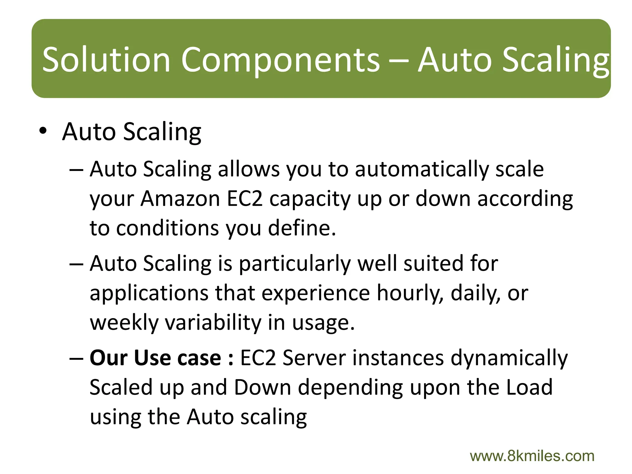 Solution Components – Auto Scaling
• Auto Scaling
  – Auto Scaling allows you to automatically scale
    your Amazon EC2 capacity up or down according
    to conditions you define.
  – Auto Scaling is particularly well suited for
    applications that experience hourly, daily, or
    weekly variability in usage.
  – Our Use case : EC2 Server instances dynamically
    Scaled up and Down depending upon the Load
    using the Auto scaling
                                        www.8kmiles.com
 