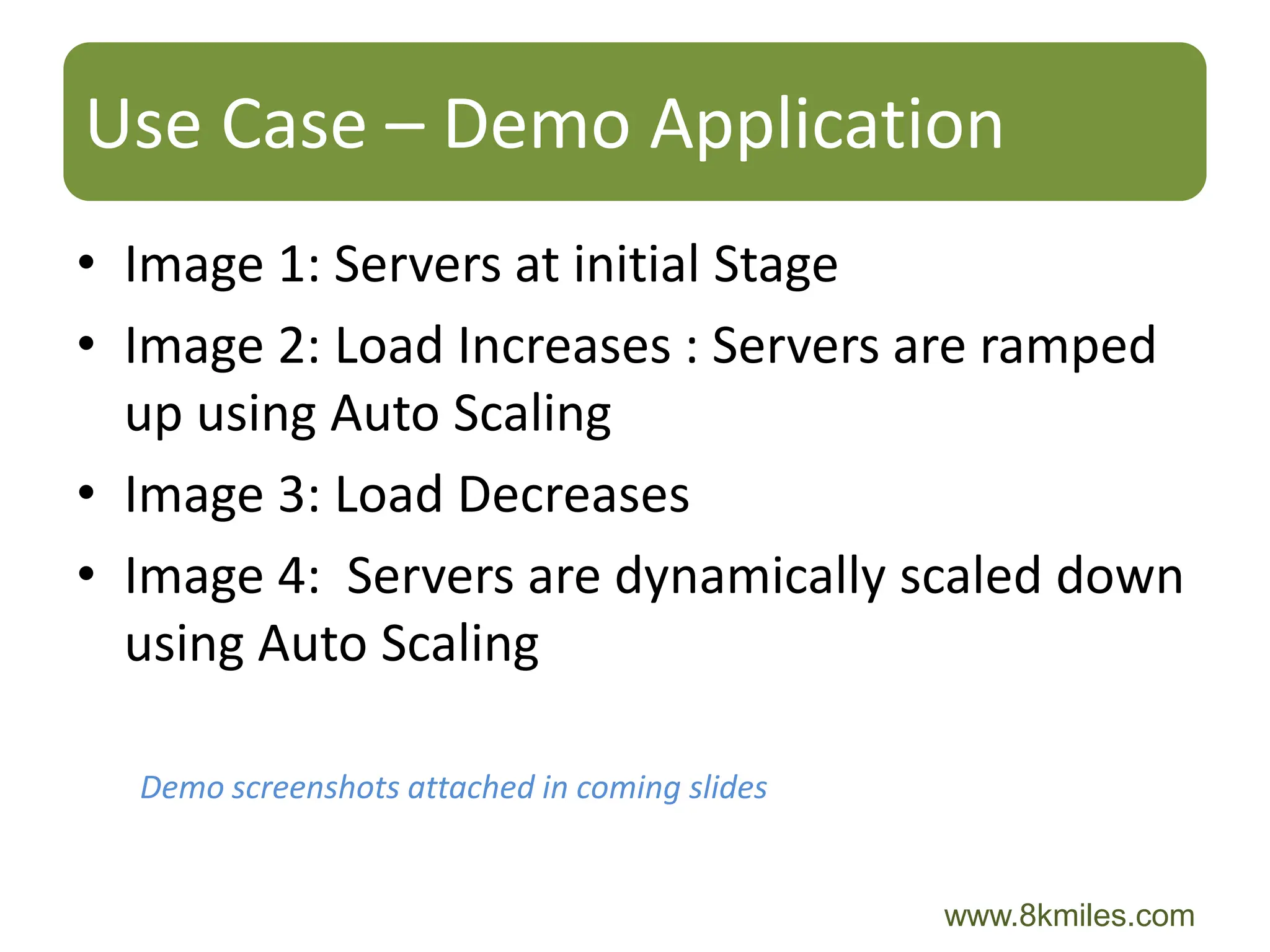 Use Case – Demo Application
• Image 1: Servers at initial Stage
• Image 2: Load Increases : Servers are ramped
  up using Auto Scaling
• Image 3: Load Decreases
• Image 4: Servers are dynamically scaled down
  using Auto Scaling

  Demo screenshots attached in coming slides


                                               www.8kmiles.com
 