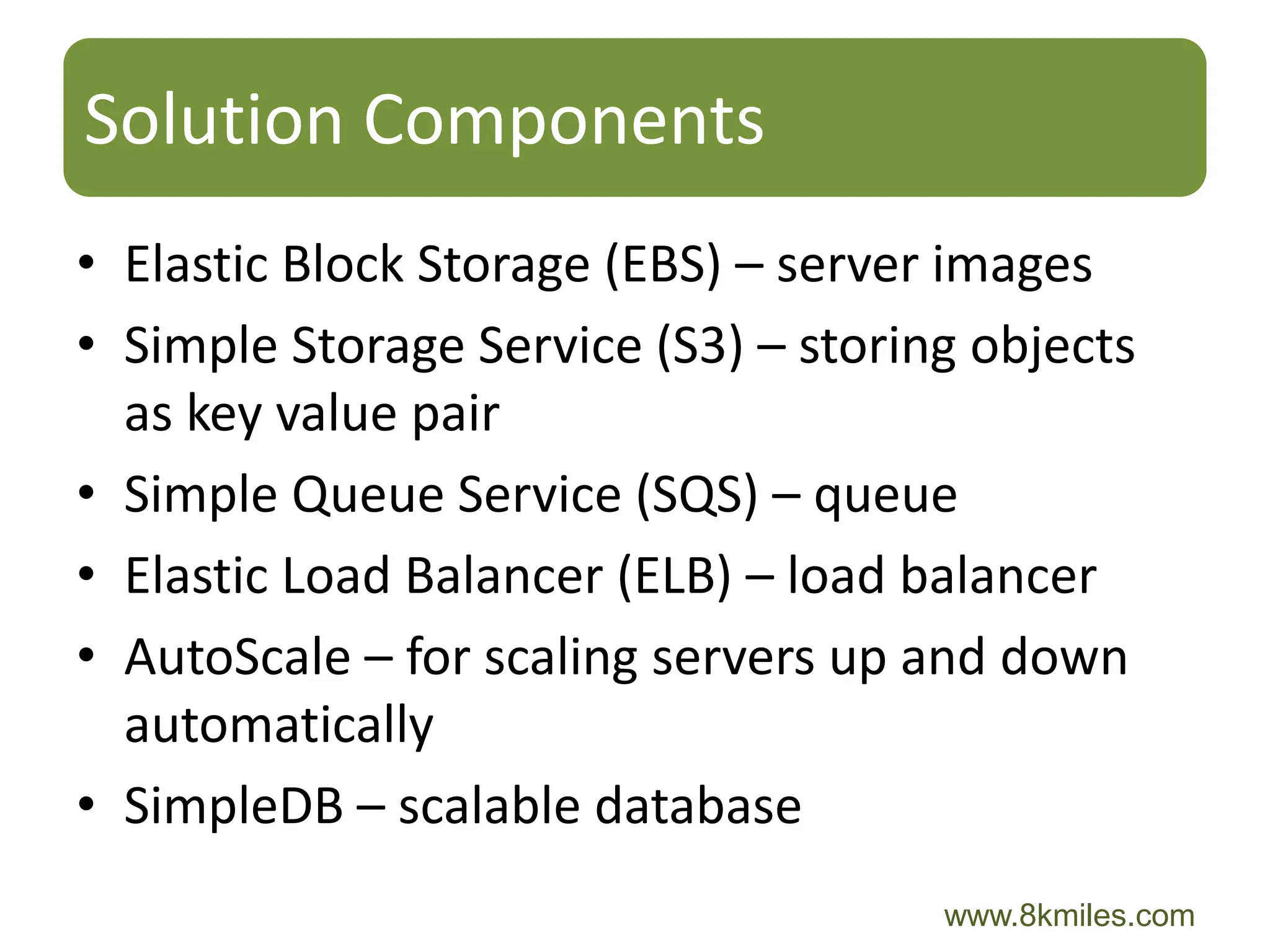 Solution Components
• Elastic Block Storage (EBS) – server images
• Simple Storage Service (S3) – storing objects
  as key value pair
• Simple Queue Service (SQS) – queue
• Elastic Load Balancer (ELB) – load balancer
• AutoScale – for scaling servers up and down
  automatically
• SimpleDB – scalable database
                                      www.8kmiles.com
 