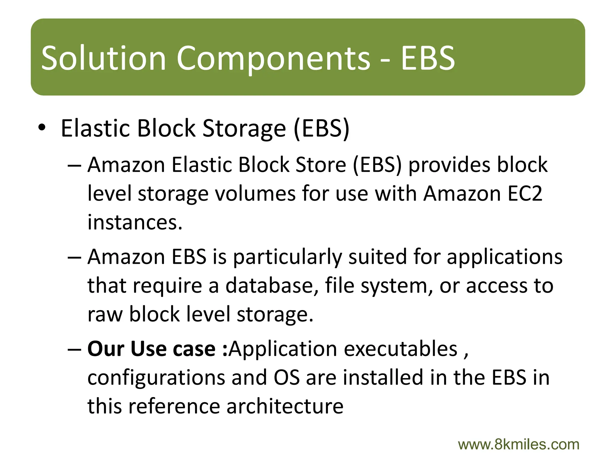Solution Components - EBS
• Elastic Block Storage (EBS)
  – Amazon Elastic Block Store (EBS) provides block
    level storage volumes for use with Amazon EC2
    instances.
  – Amazon EBS is particularly suited for applications
    that require a database, file system, or access to
    raw block level storage.
  – Our Use case :Application executables ,
    configurations and OS are installed in the EBS in
    this reference architecture
                                          www.8kmiles.com
 