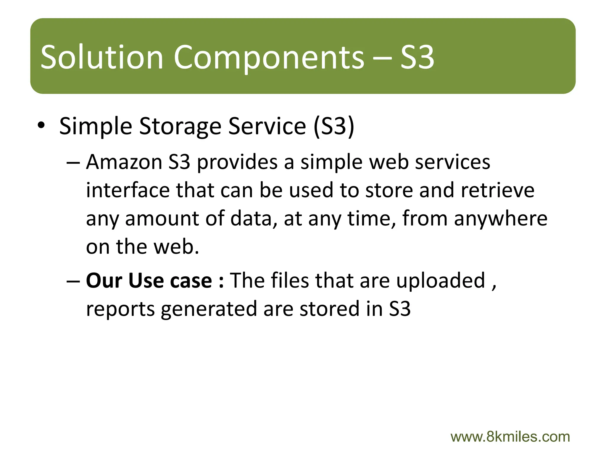 Solution Components – S3
• Simple Storage Service (S3)
  – Amazon S3 provides a simple web services
    interface that can be used to store and retrieve
    any amount of data, at any time, from anywhere
    on the web.
  – Our Use case : The files that are uploaded ,
    reports generated are stored in S3




                                         www.8kmiles.com
 