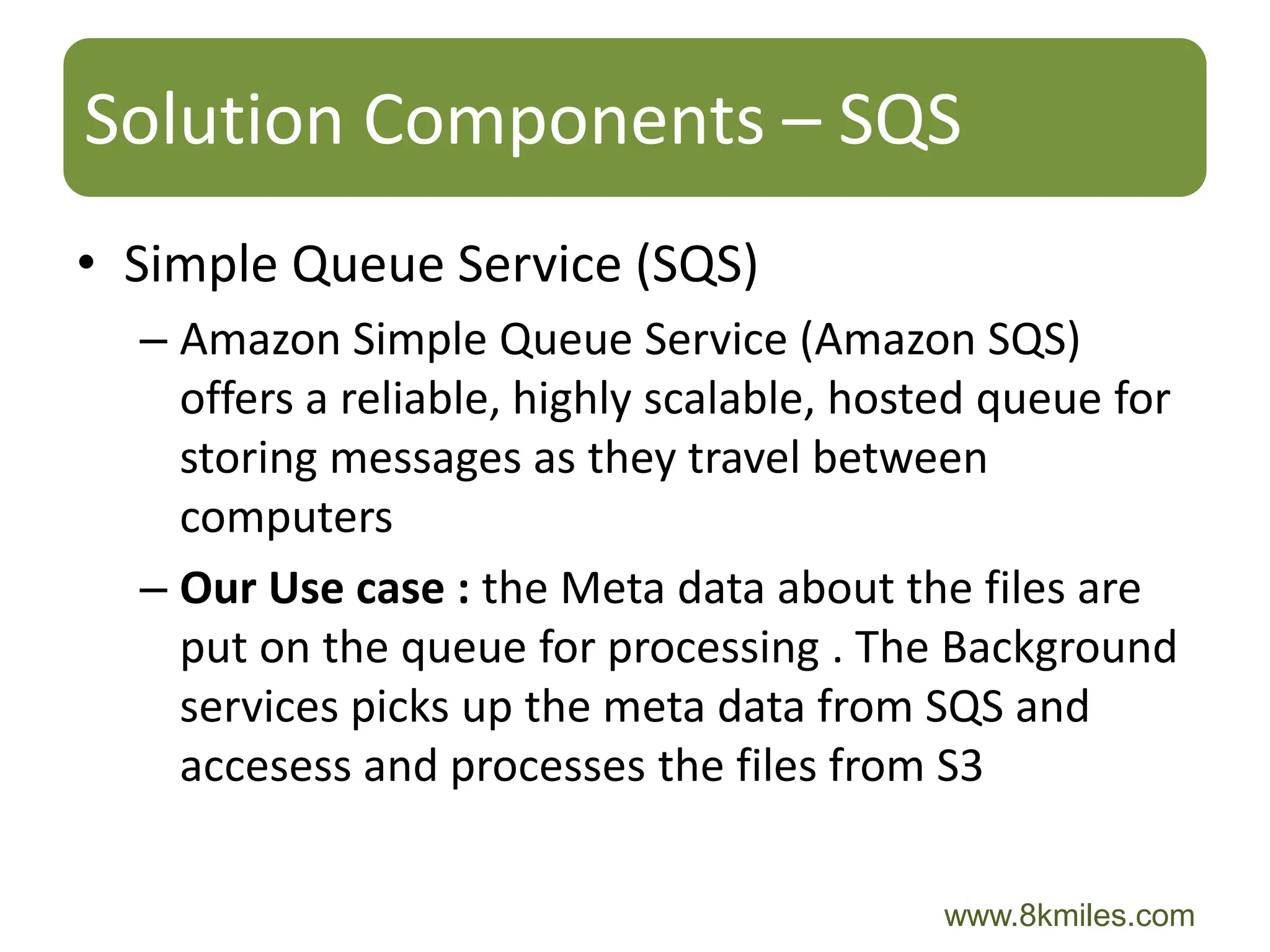 Solution Components – SQS
• Simple Queue Service (SQS)
  – Amazon Simple Queue Service (Amazon SQS)
    offers a reliable, highly scalable, hosted queue for
    storing messages as they travel between
    computers
  – Our Use case : the Meta data about the files are
    put on the queue for processing . The Background
    services picks up the meta data from SQS and
    accesess and processes the files from S3

                                           www.8kmiles.com
 