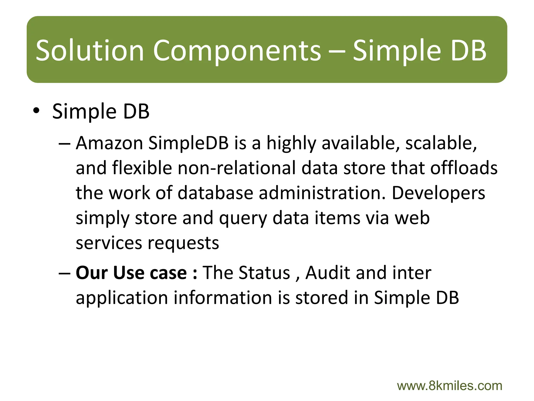 Solution Components – Simple DB
• Simple DB
  – Amazon SimpleDB is a highly available, scalable,
    and flexible non-relational data store that offloads
    the work of database administration. Developers
    simply store and query data items via web
    services requests
  – Our Use case : The Status , Audit and inter
    application information is stored in Simple DB



                                           www.8kmiles.com
 
