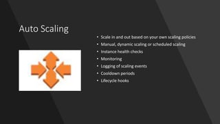 Auto Scaling
• Scale in and out based on your own scaling policies
• Manual, dynamic scaling or scheduled scaling
• Instance health checks
• Monitoring
• Logging of scaling events
• Cooldown periods
• Lifecycle hooks
 