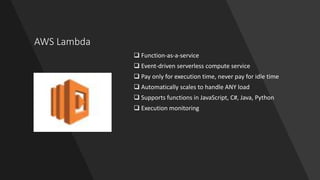 AWS Lambda
 Function-as-a-service
 Event-driven serverless compute service
 Pay only for execution time, never pay for idle time
 Automatically scales to handle ANY load
 Supports functions in JavaScript, C#, Java, Python
 Execution monitoring
 