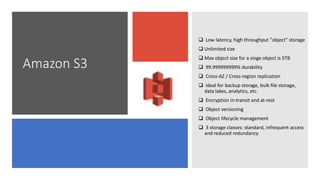 Amazon S3
 Low latency, high throughput "object" storage
 Unlimited size
 Max object size for a singe object is 5TB
 99.999999999% durability
 Cross-AZ / Cross-region replication
 Ideal for backup storage, bulk file storage,
data lakes, analytics, etc.
 Encryption in-transit and at-rest
 Object versioning
 Object lifecycle management
 3 storage classes: standard, infrequent access
and reduced redundancy
 