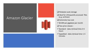 Amazon Glacier
 Petabyte-scale storage
 Ideal for infrequently accessed files
(e.g. archives)
 Extremely low-cost
$0.004 per gigabyte per month
 Two price classes :
Standard - data retrieval time 3-5
hours
Expedited - data retrieval time 1-5
minutes
 