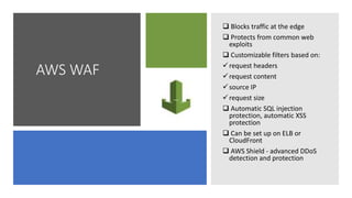 AWS WAF
 Blocks traffic at the edge
 Protects from common web
exploits
 Customizable filters based on:
request headers
request content
source IP
request size
 Automatic SQL injection
protection, automatic XSS
protection
 Can be set up on ELB or
CloudFront
 AWS Shield - advanced DDoS
detection and protection
 