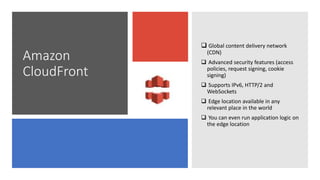 Amazon
CloudFront
 Global content delivery network
(CDN)
 Advanced security features (access
policies, request signing, cookie
signing)
 Supports IPv6, HTTP/2 and
WebSockets
 Edge location available in any
relevant place in the world
 You can even run application logic on
the edge location
 