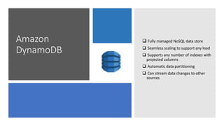 Amazon
DynamoDB
 Fully managed NoSQL data store
 Seamless scaling to support any load
 Supports any number of indexes with
projected columns
 Automatic data partitioning
 Can stream data changes to other
sources
 