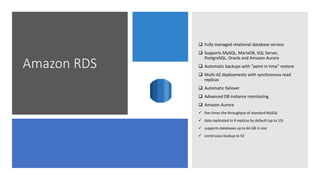Amazon RDS
 Fully managed relational database service
 Supports MySQL, MariaDB, SQL Server,
PostgreSQL, Oracle and Amazon Aurora
 Automatic backups with "point in time" restore
 Multi-AZ deployments with synchronous read
replicas
 Automatic failover
 Advanced DB instance monitoring
 Amazon Aurora
 five times the throughput of standard MySQL
 data replicated to 6 replicas by default (up to 15)
 supports databases up to 64 GB in size
 continuous backup to S3
 