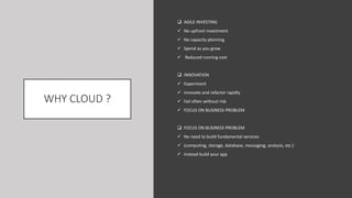 WHY CLOUD ?
 AGILE INVESTING
 No upfront investment
 No capacity planning
 Spend as you grow
 Reduced running cost
 INNOVATION
 Experiment
 Innovate and refactor rapidly
 Fail often without risk
 FOCUS ON BUSINESS PROBLEM
 FOCUS ON BUSINESS PROBLEM
 No need to build fundamental services
 (computing, storage, database, messaging, analysis, etc.)
 Instead build your app
 