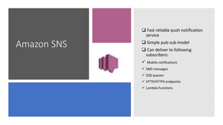 Amazon SNS
 Fast reliable push notification
service
 Simple pub-sub model
 Can deliver to following
subscribers:
 Mobile notifications
 SMS messages
 SQS queues
 HTTP/HTTPS endpoints
 Lambda functions
 