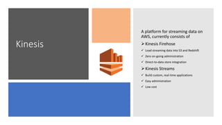 Kinesis
A platform for streaming data on
AWS, currently consists of
Kinesis Firehose
 Load streaming data into S3 and Redshift
 Zero on-going administration
 Direct-to-data store integration
Kinesis Streams
 Build custom, real-time applications
 Easy administration
 Low cost
 