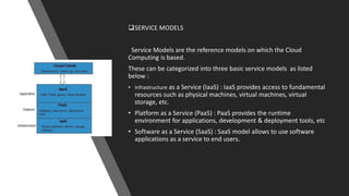 SERVICE MODELS
Service Models are the reference models on which the Cloud
Computing is based.
These can be categorized into three basic service models as listed
below :
• Infrastructure as a Service (IaaS) : IaaS provides access to fundamental
resources such as physical machines, virtual machines, virtual
storage, etc.
• Platform as a Service (PaaS) : PaaS provides the runtime
environment for applications, development & deployment tools, etc
• Software as a Service (SaaS) : SaaS model allows to use software
applications as a service to end users.
 