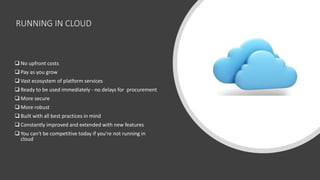 RUNNING IN CLOUD
 No upfront costs
 Pay as you grow
 Vast ecosystem of platform services
 Ready to be used immediately - no delays for procurement
 More secure
 More robust
 Built with all best practices in mind
 Constantly improved and extended with new features
 You can't be competitive today if you're not running in
cloud
 