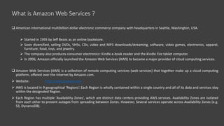 What is Amazon Web Services ?
 American international multibillion dollar electronic commerce company with headquarters in Seattle, Washington, USA.
 Started in 1995 by Jeff Bezos as an online bookstore.
 Soon diversified, selling DVDs, VHSs, CDs, video and MP3 downloads/streaming, software, video games, electronics, apparel,
furniture, food, toys, and jewelry.
 The company also produces consumer electronics: Kindle e-book reader and the Kindle Fire tablet computer.
 In 2006, Amazon officially launched the Amazon Web Services (AWS) to became a major provider of cloud computing services.
 Amazon Web Services (AWS) is a collection of remote computing services (web services) that together make up a cloud computing
platform, offered over the Internet by Amazon.com.
 Website: http://aws.amazon.com
 AWS is located in 9 geographical 'Regions‘. Each Region is wholly contained within a single country and all of its data and services stay
within the designated Region.
 Each Region has multiple 'Availability Zones', which are distinct data centers providing AWS services. Availability Zones are isolated
from each other to prevent outages from spreading between Zones. However, Several services operate across Availability Zones (e.g.
S3, DynamoDB).
 