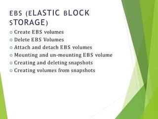 E BS (ELASTIC BLOCK
STORAGE)
10
 Create EBS volumes
 Delete EBS Volumes
 Attach and detach EBS volumes
 Mounting and un-mounting EBS volume
 Creating and deleting snapshots
 Creating volumes from snapshots
 