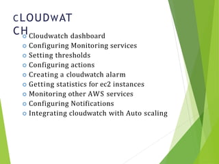 CLOUDWAT
CH
11
 Cloudwatch dashboard
 Configuring Monitoring services
 Setting thresholds
 Configuring actions
 Creating a cloudwatch alarm
 Getting statistics for ec2 instances
 Monitoring other AWS services
 Configuring Notifications
 Integrating cloudwatch with Auto scaling
 