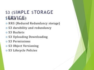 S3 (SIMPLE STORAGE
SERVICE)
16
 What is S3?
 RRS (Reduced Redundancy storage)
 S3 durability and redundancy
 S3 Buckets
 S3 Uploading Downloading
 S3 Permissions
 S3 Object Versioning
 S3 Lifecycle Policies
 