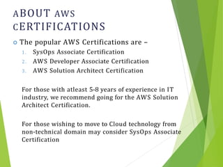 ABOUT AWS
CERTIFICATIONS
2
 The popular AWS Certifications are –
1. SysOps Associate Certification
2. AWS Developer Associate Certification
3. AWS Solution Architect Certification
For those with atleast 5-8 years of experience in IT
industry, we recommend going for the AWS Solution
Architect Certification.
For those wishing to move to Cloud technology from
non-technical domain may consider SysOps Associate
Certification
 
