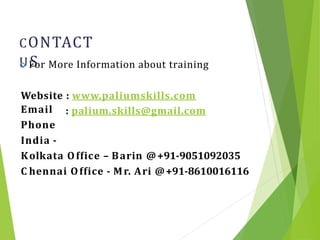 CONTACT
US
27
 For More Information about training
Website : www.paliumskills.com
Email
Phone
India -
: palium.skills@gmail.com
Kolkata Office – Barin @+91-9051092035
C hennai Office - Mr. Ari @+91-8610016116
 