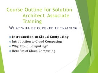 WHAT WILL BE COVERED IN TRAINING …
 Introduction to Cloud Computing
 Introduction to Cloud Computing
 Why Cloud Computing?
 Benefits of Cloud Computing
Course Outline for Solution
Architect Associate
Training
3
 