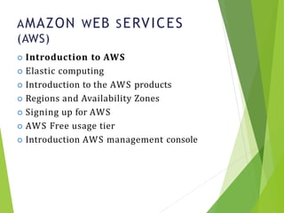 AMAZON WEB SERVICES
(AWS)
7
 Introduction to AWS
 Elastic computing
 Introduction to the AWS products
 Regions and Availability Zones
 Signing up for AWS
 AWS Free usage tier
 Introduction AWS management console
 