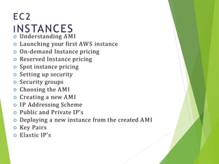 EC2
INSTANCES
8
 Understanding AMI
 Launching your first AWS instance
 On-demand Instance pricing
 Reserved Instance pricing
 Spot instance pricing
 Setting up security
 Security groups
 Choosing the AMI
 Creating a new AMI
 IP Addressing Scheme
 Public and Private IP’s
 Deploying a new instance from the created AMI
 Key Pairs
 Elastic IP’s
 