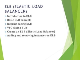 E L B (ELASTIC LOAD
BALANCER)
9
 Introduction to ELB
 Basic ELB concepts
 Internet-facing ELB
 VPC-facing ELB
 Create an ELB (Elastic Load Balancer)
 Adding and removing instances on ELB
 