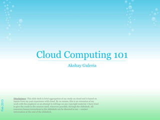 Cloud Computing 101
Akshay Guleria
Disclaimer: This slide deck is brief aggregation of my study on cloud and is based on
inputs from my past experience with cloud. By no means, this is an extension of my
work with the employer or an attempt to infringe on any copyright material. I have tried
to give the credit to the sources used, wherever possible, through the slidedeck. All
concerns/issues/corrections to the slidedeck can be directed to me – contact
information at the end of the slidedeck.
Feb2013
 