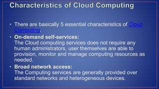 • There are basically 5 essential characteristics of Cloud
Computing.
• On-demand self-services:
The Cloud computing services does not require any
human administrators, user themselves are able to
provision, monitor and manage computing resources as
needed.
• Broad network access:
The Computing services are generally provided over
standard networks and heterogeneous devices.
 