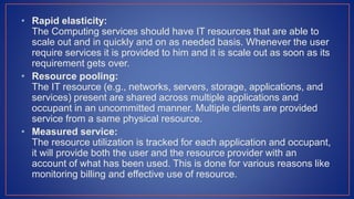 • Rapid elasticity:
The Computing services should have IT resources that are able to
scale out and in quickly and on as needed basis. Whenever the user
require services it is provided to him and it is scale out as soon as its
requirement gets over.
• Resource pooling:
The IT resource (e.g., networks, servers, storage, applications, and
services) present are shared across multiple applications and
occupant in an uncommitted manner. Multiple clients are provided
service from a same physical resource.
• Measured service:
The resource utilization is tracked for each application and occupant,
it will provide both the user and the resource provider with an
account of what has been used. This is done for various reasons like
monitoring billing and effective use of resource.
 