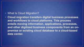• What Is Cloud Migration?
• Cloud migration transfers digital business processes
and workflows to cloud platforms. This process
entails moving information, applications, processes,
and other digitized business components from an on-
premise or existing cloud database to a cloud-based
data center.
 