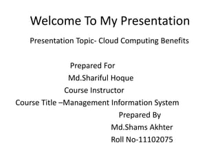 Welcome To My Presentation
Presentation Topic- Cloud Computing Benefits
Prepared For
Md.Shariful Hoque
Course Instructor
Course Title –Management Information System
Prepared By
Md.Shams Akhter
Roll No-11102075
 
