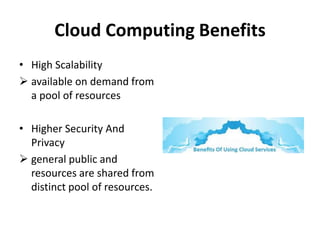 Cloud Computing Benefits
• High Scalability
 available on demand from
a pool of resources
• Higher Security And
Privacy
 general public and
resources are shared from
distinct pool of resources.
 