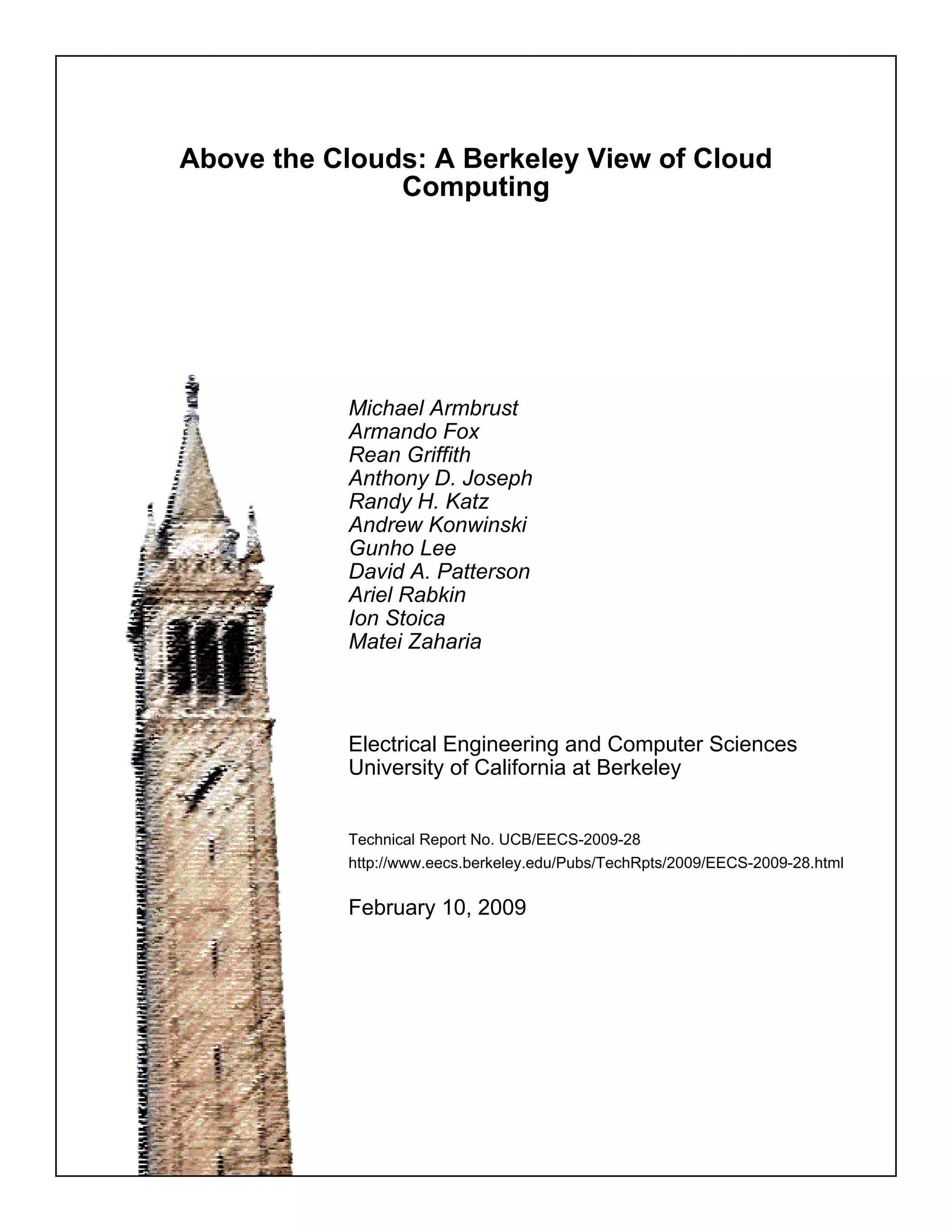 Above the Clouds: A Berkeley View of Cloud
               Computing




           Michael Armbrust
           Armando Fox
           Rean Griffith
           Anthony D. Joseph
           Randy H. Katz
           Andrew Konwinski
           Gunho Lee
           David A. Patterson
           Ariel Rabkin
           Ion Stoica
           Matei Zaharia



           Electrical Engineering and Computer Sciences
           University of California at Berkeley


           Technical Report No. UCB/EECS-2009-28
           http://www.eecs.berkeley.edu/Pubs/TechRpts/2009/EECS-2009-28.html


           February 10, 2009
 