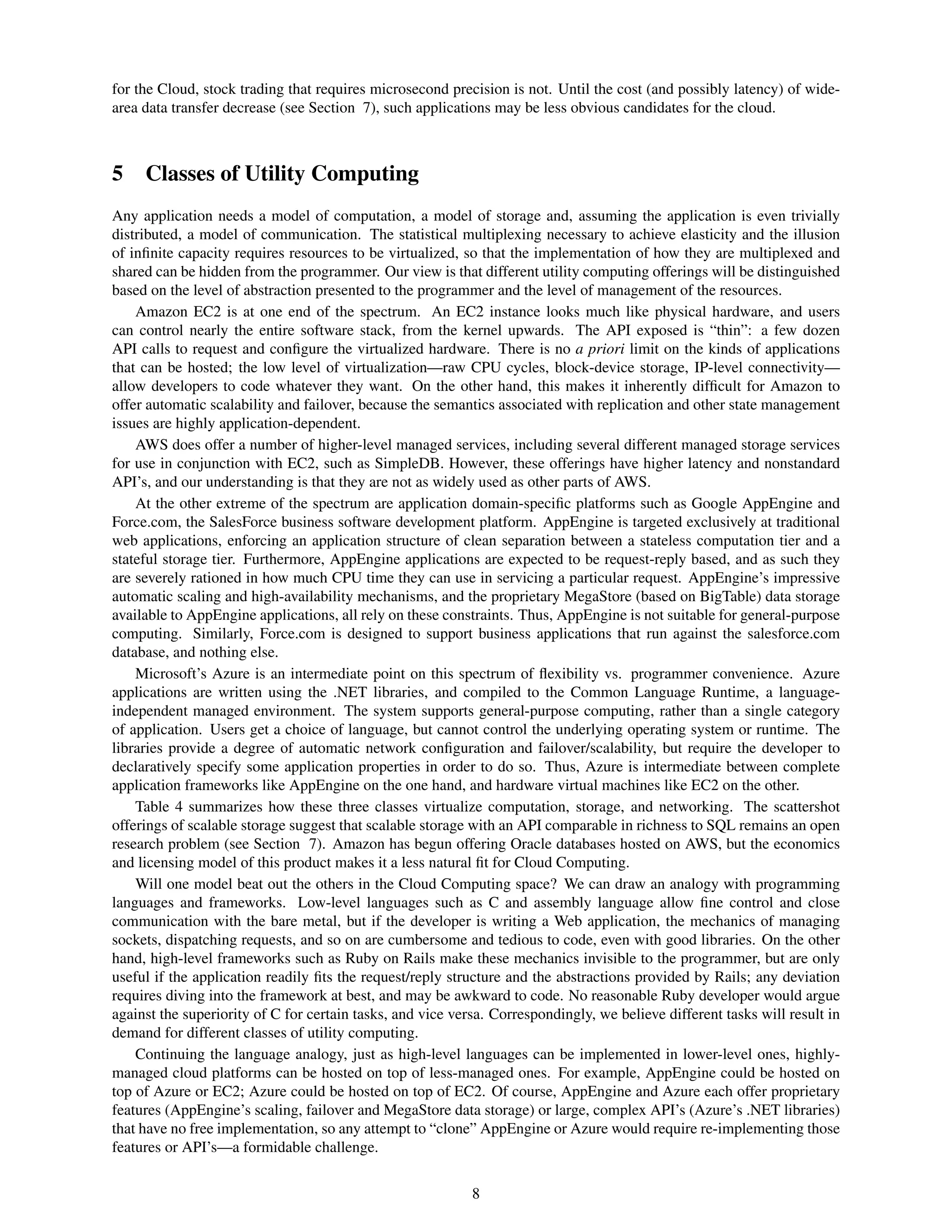 for the Cloud, stock trading that requires microsecond precision is not. Until the cost (and possibly latency) of wide-
area data transfer decrease (see Section 7), such applications may be less obvious candidates for the cloud.



5 Classes of Utility Computing
Any application needs a model of computation, a model of storage and, assuming the application is even trivially
distributed, a model of communication. The statistical multiplexing necessary to achieve elasticity and the illusion
of inﬁnite capacity requires resources to be virtualized, so that the implementation of how they are multiplexed and
shared can be hidden from the programmer. Our view is that different utility computing offerings will be distinguished
based on the level of abstraction presented to the programmer and the level of management of the resources.
    Amazon EC2 is at one end of the spectrum. An EC2 instance looks much like physical hardware, and users
can control nearly the entire software stack, from the kernel upwards. The API exposed is “thin”: a few dozen
API calls to request and conﬁgure the virtualized hardware. There is no a priori limit on the kinds of applications
that can be hosted; the low level of virtualization—raw CPU cycles, block-device storage, IP-level connectivity—
allow developers to code whatever they want. On the other hand, this makes it inherently difﬁcult for Amazon to
offer automatic scalability and failover, because the semantics associated with replication and other state management
issues are highly application-dependent.
    AWS does offer a number of higher-level managed services, including several different managed storage services
for use in conjunction with EC2, such as SimpleDB. However, these offerings have higher latency and nonstandard
API’s, and our understanding is that they are not as widely used as other parts of AWS.
    At the other extreme of the spectrum are application domain-speciﬁc platforms such as Google AppEngine and
Force.com, the SalesForce business software development platform. AppEngine is targeted exclusively at traditional
web applications, enforcing an application structure of clean separation between a stateless computation tier and a
stateful storage tier. Furthermore, AppEngine applications are expected to be request-reply based, and as such they
are severely rationed in how much CPU time they can use in servicing a particular request. AppEngine’s impressive
automatic scaling and high-availability mechanisms, and the proprietary MegaStore (based on BigTable) data storage
available to AppEngine applications, all rely on these constraints. Thus, AppEngine is not suitable for general-purpose
computing. Similarly, Force.com is designed to support business applications that run against the salesforce.com
database, and nothing else.
    Microsoft’s Azure is an intermediate point on this spectrum of ﬂexibility vs. programmer convenience. Azure
applications are written using the .NET libraries, and compiled to the Common Language Runtime, a language-
independent managed environment. The system supports general-purpose computing, rather than a single category
of application. Users get a choice of language, but cannot control the underlying operating system or runtime. The
libraries provide a degree of automatic network conﬁguration and failover/scalability, but require the developer to
declaratively specify some application properties in order to do so. Thus, Azure is intermediate between complete
application frameworks like AppEngine on the one hand, and hardware virtual machines like EC2 on the other.
    Table 4 summarizes how these three classes virtualize computation, storage, and networking. The scattershot
offerings of scalable storage suggest that scalable storage with an API comparable in richness to SQL remains an open
research problem (see Section 7). Amazon has begun offering Oracle databases hosted on AWS, but the economics
and licensing model of this product makes it a less natural ﬁt for Cloud Computing.
    Will one model beat out the others in the Cloud Computing space? We can draw an analogy with programming
languages and frameworks. Low-level languages such as C and assembly language allow ﬁne control and close
communication with the bare metal, but if the developer is writing a Web application, the mechanics of managing
sockets, dispatching requests, and so on are cumbersome and tedious to code, even with good libraries. On the other
hand, high-level frameworks such as Ruby on Rails make these mechanics invisible to the programmer, but are only
useful if the application readily ﬁts the request/reply structure and the abstractions provided by Rails; any deviation
requires diving into the framework at best, and may be awkward to code. No reasonable Ruby developer would argue
against the superiority of C for certain tasks, and vice versa. Correspondingly, we believe different tasks will result in
demand for different classes of utility computing.
    Continuing the language analogy, just as high-level languages can be implemented in lower-level ones, highly-
managed cloud platforms can be hosted on top of less-managed ones. For example, AppEngine could be hosted on
top of Azure or EC2; Azure could be hosted on top of EC2. Of course, AppEngine and Azure each offer proprietary
features (AppEngine’s scaling, failover and MegaStore data storage) or large, complex API’s (Azure’s .NET libraries)
that have no free implementation, so any attempt to “clone” AppEngine or Azure would require re-implementing those
features or API’s—a formidable challenge.


                                                            8
 