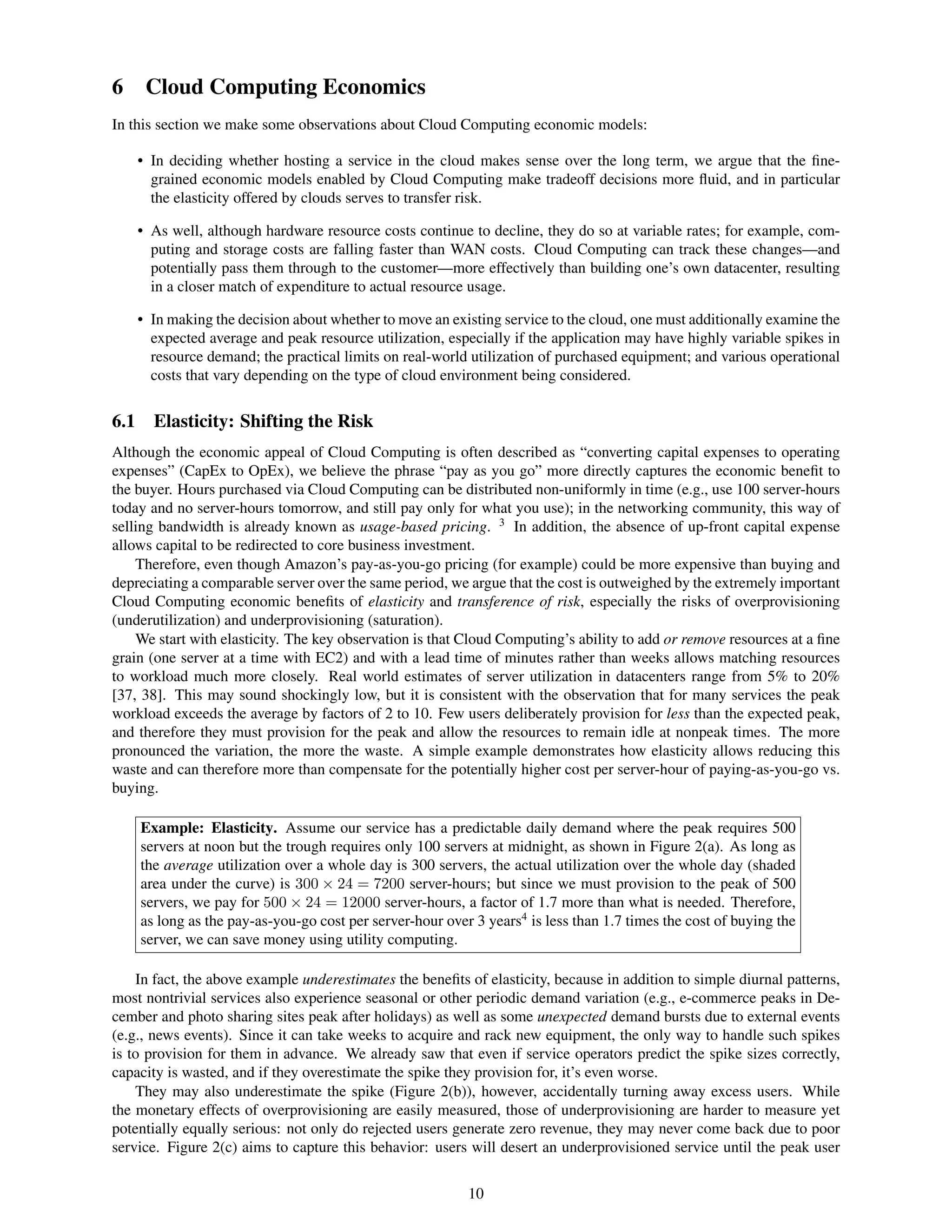6 Cloud Computing Economics
In this section we make some observations about Cloud Computing economic models:

      • In deciding whether hosting a service in the cloud makes sense over the long term, we argue that the ﬁne-
        grained economic models enabled by Cloud Computing make tradeoff decisions more ﬂuid, and in particular
        the elasticity offered by clouds serves to transfer risk.

      • As well, although hardware resource costs continue to decline, they do so at variable rates; for example, com-
        puting and storage costs are falling faster than WAN costs. Cloud Computing can track these changes—and
        potentially pass them through to the customer—more effectively than building one’s own datacenter, resulting
        in a closer match of expenditure to actual resource usage.

      • In making the decision about whether to move an existing service to the cloud, one must additionally examine the
        expected average and peak resource utilization, especially if the application may have highly variable spikes in
        resource demand; the practical limits on real-world utilization of purchased equipment; and various operational
        costs that vary depending on the type of cloud environment being considered.


6.1     Elasticity: Shifting the Risk
Although the economic appeal of Cloud Computing is often described as “converting capital expenses to operating
expenses” (CapEx to OpEx), we believe the phrase “pay as you go” more directly captures the economic beneﬁt to
the buyer. Hours purchased via Cloud Computing can be distributed non-uniformly in time (e.g., use 100 server-hours
today and no server-hours tomorrow, and still pay only for what you use); in the networking community, this way of
selling bandwidth is already known as usage-based pricing. 3 In addition, the absence of up-front capital expense
allows capital to be redirected to core business investment.
    Therefore, even though Amazon’s pay-as-you-go pricing (for example) could be more expensive than buying and
depreciating a comparable server over the same period, we argue that the cost is outweighed by the extremely important
Cloud Computing economic beneﬁts of elasticity and transference of risk, especially the risks of overprovisioning
(underutilization) and underprovisioning (saturation).
    We start with elasticity. The key observation is that Cloud Computing’s ability to add or remove resources at a ﬁne
grain (one server at a time with EC2) and with a lead time of minutes rather than weeks allows matching resources
to workload much more closely. Real world estimates of server utilization in datacenters range from 5% to 20%
[37, 38]. This may sound shockingly low, but it is consistent with the observation that for many services the peak
workload exceeds the average by factors of 2 to 10. Few users deliberately provision for less than the expected peak,
and therefore they must provision for the peak and allow the resources to remain idle at nonpeak times. The more
pronounced the variation, the more the waste. A simple example demonstrates how elasticity allows reducing this
waste and can therefore more than compensate for the potentially higher cost per server-hour of paying-as-you-go vs.
buying.

      Example: Elasticity. Assume our service has a predictable daily demand where the peak requires 500
      servers at noon but the trough requires only 100 servers at midnight, as shown in Figure 2(a). As long as
      the average utilization over a whole day is 300 servers, the actual utilization over the whole day (shaded
      area under the curve) is 300 × 24 = 7200 server-hours; but since we must provision to the peak of 500
      servers, we pay for 500 × 24 = 12000 server-hours, a factor of 1.7 more than what is needed. Therefore,
      as long as the pay-as-you-go cost per server-hour over 3 years4 is less than 1.7 times the cost of buying the
      server, we can save money using utility computing.

    In fact, the above example underestimates the beneﬁts of elasticity, because in addition to simple diurnal patterns,
most nontrivial services also experience seasonal or other periodic demand variation (e.g., e-commerce peaks in De-
cember and photo sharing sites peak after holidays) as well as some unexpected demand bursts due to external events
(e.g., news events). Since it can take weeks to acquire and rack new equipment, the only way to handle such spikes
is to provision for them in advance. We already saw that even if service operators predict the spike sizes correctly,
capacity is wasted, and if they overestimate the spike they provision for, it’s even worse.
    They may also underestimate the spike (Figure 2(b)), however, accidentally turning away excess users. While
the monetary effects of overprovisioning are easily measured, those of underprovisioning are harder to measure yet
potentially equally serious: not only do rejected users generate zero revenue, they may never come back due to poor
service. Figure 2(c) aims to capture this behavior: users will desert an underprovisioned service until the peak user


                                                            10
 