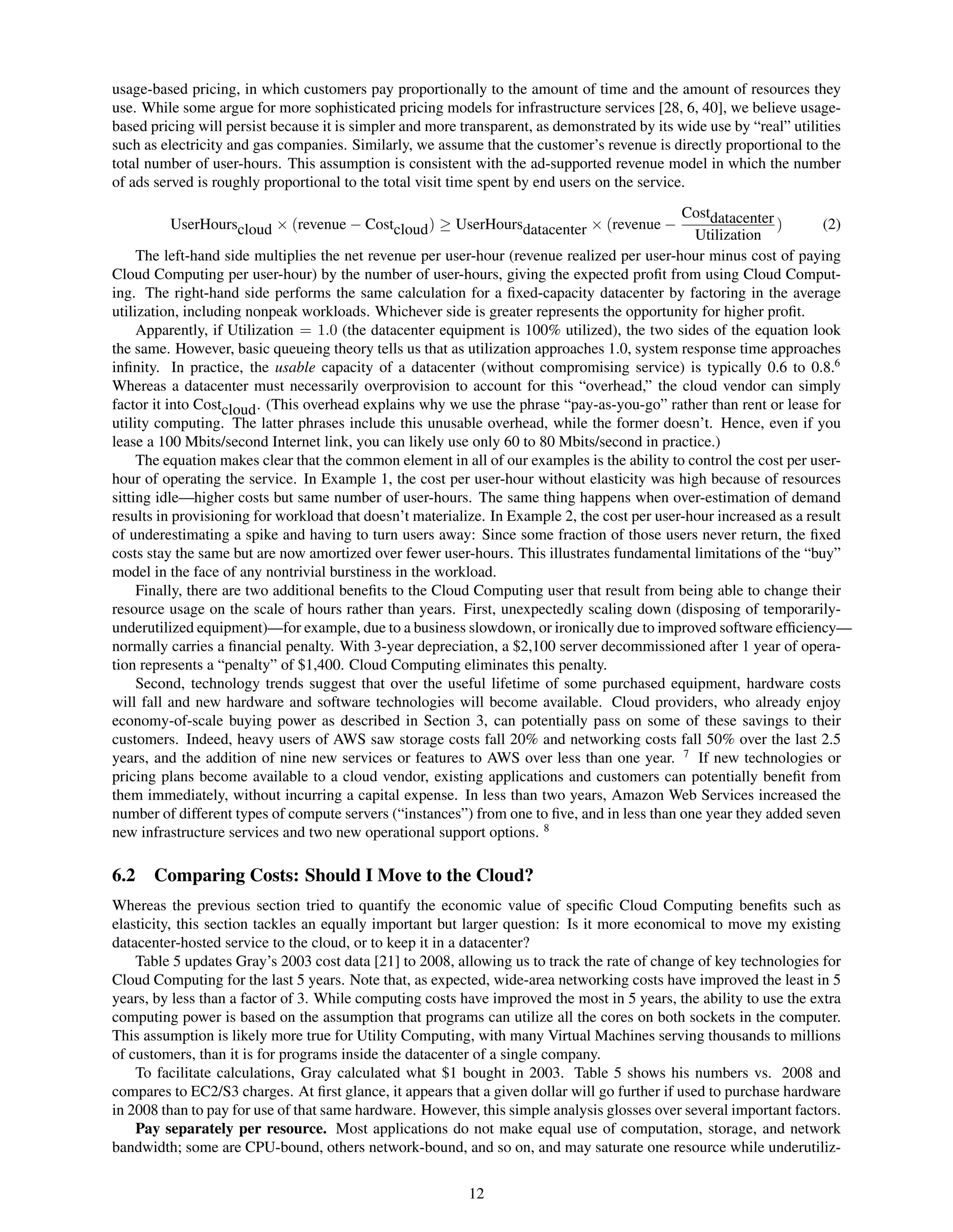 usage-based pricing, in which customers pay proportionally to the amount of time and the amount of resources they
use. While some argue for more sophisticated pricing models for infrastructure services [28, 6, 40], we believe usage-
based pricing will persist because it is simpler and more transparent, as demonstrated by its wide use by “real” utilities
such as electricity and gas companies. Similarly, we assume that the customer’s revenue is directly proportional to the
total number of user-hours. This assumption is consistent with the ad-supported revenue model in which the number
of ads served is roughly proportional to the total visit time spent by end users on the service.
                                                                                              Costdatacenter
         UserHourscloud × (revenue − Costcloud ) ≥ UserHoursdatacenter × (revenue −                           )       (2)
                                                                                                Utilization
     The left-hand side multiplies the net revenue per user-hour (revenue realized per user-hour minus cost of paying
Cloud Computing per user-hour) by the number of user-hours, giving the expected proﬁt from using Cloud Comput-
ing. The right-hand side performs the same calculation for a ﬁxed-capacity datacenter by factoring in the average
utilization, including nonpeak workloads. Whichever side is greater represents the opportunity for higher proﬁt.
     Apparently, if Utilization = 1.0 (the datacenter equipment is 100% utilized), the two sides of the equation look
the same. However, basic queueing theory tells us that as utilization approaches 1.0, system response time approaches
inﬁnity. In practice, the usable capacity of a datacenter (without compromising service) is typically 0.6 to 0.8.6
Whereas a datacenter must necessarily overprovision to account for this “overhead,” the cloud vendor can simply
factor it into Costcloud . (This overhead explains why we use the phrase “pay-as-you-go” rather than rent or lease for
utility computing. The latter phrases include this unusable overhead, while the former doesn’t. Hence, even if you
lease a 100 Mbits/second Internet link, you can likely use only 60 to 80 Mbits/second in practice.)
     The equation makes clear that the common element in all of our examples is the ability to control the cost per user-
hour of operating the service. In Example 1, the cost per user-hour without elasticity was high because of resources
sitting idle—higher costs but same number of user-hours. The same thing happens when over-estimation of demand
results in provisioning for workload that doesn’t materialize. In Example 2, the cost per user-hour increased as a result
of underestimating a spike and having to turn users away: Since some fraction of those users never return, the ﬁxed
costs stay the same but are now amortized over fewer user-hours. This illustrates fundamental limitations of the “buy”
model in the face of any nontrivial burstiness in the workload.
     Finally, there are two additional beneﬁts to the Cloud Computing user that result from being able to change their
resource usage on the scale of hours rather than years. First, unexpectedly scaling down (disposing of temporarily-
underutilized equipment)—for example, due to a business slowdown, or ironically due to improved software efﬁciency—
normally carries a ﬁnancial penalty. With 3-year depreciation, a $2,100 server decommissioned after 1 year of opera-
tion represents a “penalty” of $1,400. Cloud Computing eliminates this penalty.
     Second, technology trends suggest that over the useful lifetime of some purchased equipment, hardware costs
will fall and new hardware and software technologies will become available. Cloud providers, who already enjoy
economy-of-scale buying power as described in Section 3, can potentially pass on some of these savings to their
customers. Indeed, heavy users of AWS saw storage costs fall 20% and networking costs fall 50% over the last 2.5
years, and the addition of nine new services or features to AWS over less than one year. 7 If new technologies or
pricing plans become available to a cloud vendor, existing applications and customers can potentially beneﬁt from
them immediately, without incurring a capital expense. In less than two years, Amazon Web Services increased the
number of different types of compute servers (“instances”) from one to ﬁve, and in less than one year they added seven
new infrastructure services and two new operational support options. 8

6.2    Comparing Costs: Should I Move to the Cloud?
Whereas the previous section tried to quantify the economic value of speciﬁc Cloud Computing beneﬁts such as
elasticity, this section tackles an equally important but larger question: Is it more economical to move my existing
datacenter-hosted service to the cloud, or to keep it in a datacenter?
    Table 5 updates Gray’s 2003 cost data [21] to 2008, allowing us to track the rate of change of key technologies for
Cloud Computing for the last 5 years. Note that, as expected, wide-area networking costs have improved the least in 5
years, by less than a factor of 3. While computing costs have improved the most in 5 years, the ability to use the extra
computing power is based on the assumption that programs can utilize all the cores on both sockets in the computer.
This assumption is likely more true for Utility Computing, with many Virtual Machines serving thousands to millions
of customers, than it is for programs inside the datacenter of a single company.
    To facilitate calculations, Gray calculated what $1 bought in 2003. Table 5 shows his numbers vs. 2008 and
compares to EC2/S3 charges. At ﬁrst glance, it appears that a given dollar will go further if used to purchase hardware
in 2008 than to pay for use of that same hardware. However, this simple analysis glosses over several important factors.
    Pay separately per resource. Most applications do not make equal use of computation, storage, and network
bandwidth; some are CPU-bound, others network-bound, and so on, and may saturate one resource while underutiliz-


                                                           12
 