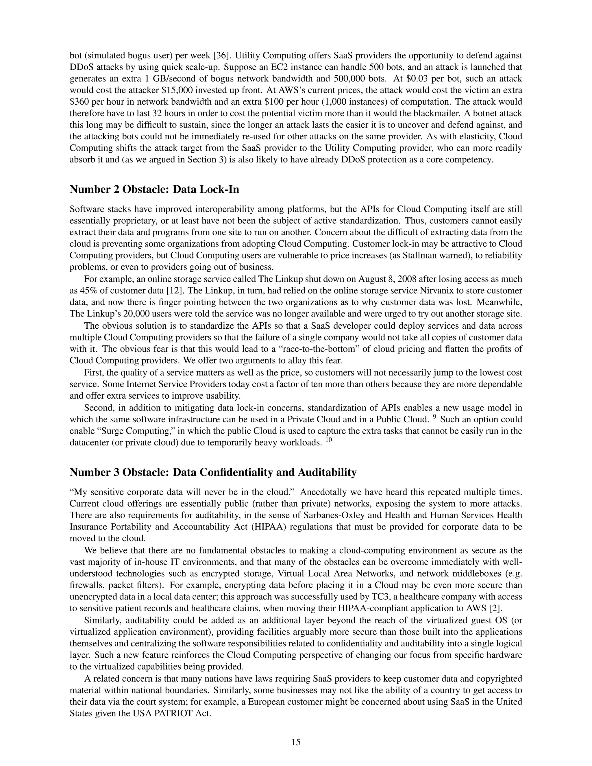 bot (simulated bogus user) per week [36]. Utility Computing offers SaaS providers the opportunity to defend against
DDoS attacks by using quick scale-up. Suppose an EC2 instance can handle 500 bots, and an attack is launched that
generates an extra 1 GB/second of bogus network bandwidth and 500,000 bots. At $0.03 per bot, such an attack
would cost the attacker $15,000 invested up front. At AWS’s current prices, the attack would cost the victim an extra
$360 per hour in network bandwidth and an extra $100 per hour (1,000 instances) of computation. The attack would
therefore have to last 32 hours in order to cost the potential victim more than it would the blackmailer. A botnet attack
this long may be difﬁcult to sustain, since the longer an attack lasts the easier it is to uncover and defend against, and
the attacking bots could not be immediately re-used for other attacks on the same provider. As with elasticity, Cloud
Computing shifts the attack target from the SaaS provider to the Utility Computing provider, who can more readily
absorb it and (as we argued in Section 3) is also likely to have already DDoS protection as a core competency.


Number 2 Obstacle: Data Lock-In
Software stacks have improved interoperability among platforms, but the APIs for Cloud Computing itself are still
essentially proprietary, or at least have not been the subject of active standardization. Thus, customers cannot easily
extract their data and programs from one site to run on another. Concern about the difﬁcult of extracting data from the
cloud is preventing some organizations from adopting Cloud Computing. Customer lock-in may be attractive to Cloud
Computing providers, but Cloud Computing users are vulnerable to price increases (as Stallman warned), to reliability
problems, or even to providers going out of business.
    For example, an online storage service called The Linkup shut down on August 8, 2008 after losing access as much
as 45% of customer data [12]. The Linkup, in turn, had relied on the online storage service Nirvanix to store customer
data, and now there is ﬁnger pointing between the two organizations as to why customer data was lost. Meanwhile,
The Linkup’s 20,000 users were told the service was no longer available and were urged to try out another storage site.
    The obvious solution is to standardize the APIs so that a SaaS developer could deploy services and data across
multiple Cloud Computing providers so that the failure of a single company would not take all copies of customer data
with it. The obvious fear is that this would lead to a “race-to-the-bottom” of cloud pricing and ﬂatten the proﬁts of
Cloud Computing providers. We offer two arguments to allay this fear.
    First, the quality of a service matters as well as the price, so customers will not necessarily jump to the lowest cost
service. Some Internet Service Providers today cost a factor of ten more than others because they are more dependable
and offer extra services to improve usability.
    Second, in addition to mitigating data lock-in concerns, standardization of APIs enables a new usage model in
which the same software infrastructure can be used in a Private Cloud and in a Public Cloud. 9 Such an option could
enable “Surge Computing,” in which the public Cloud is used to capture the extra tasks that cannot be easily run in the
datacenter (or private cloud) due to temporarily heavy workloads. 10


Number 3 Obstacle: Data Conﬁdentiality and Auditability
“My sensitive corporate data will never be in the cloud.” Anecdotally we have heard this repeated multiple times.
Current cloud offerings are essentially public (rather than private) networks, exposing the system to more attacks.
There are also requirements for auditability, in the sense of Sarbanes-Oxley and Health and Human Services Health
Insurance Portability and Accountability Act (HIPAA) regulations that must be provided for corporate data to be
moved to the cloud.
    We believe that there are no fundamental obstacles to making a cloud-computing environment as secure as the
vast majority of in-house IT environments, and that many of the obstacles can be overcome immediately with well-
understood technologies such as encrypted storage, Virtual Local Area Networks, and network middleboxes (e.g.
ﬁrewalls, packet ﬁlters). For example, encrypting data before placing it in a Cloud may be even more secure than
unencrypted data in a local data center; this approach was successfully used by TC3, a healthcare company with access
to sensitive patient records and healthcare claims, when moving their HIPAA-compliant application to AWS [2].
    Similarly, auditability could be added as an additional layer beyond the reach of the virtualized guest OS (or
virtualized application environment), providing facilities arguably more secure than those built into the applications
themselves and centralizing the software responsibilities related to conﬁdentiality and auditability into a single logical
layer. Such a new feature reinforces the Cloud Computing perspective of changing our focus from speciﬁc hardware
to the virtualized capabilities being provided.
    A related concern is that many nations have laws requiring SaaS providers to keep customer data and copyrighted
material within national boundaries. Similarly, some businesses may not like the ability of a country to get access to
their data via the court system; for example, a European customer might be concerned about using SaaS in the United
States given the USA PATRIOT Act.


                                                            15
 
