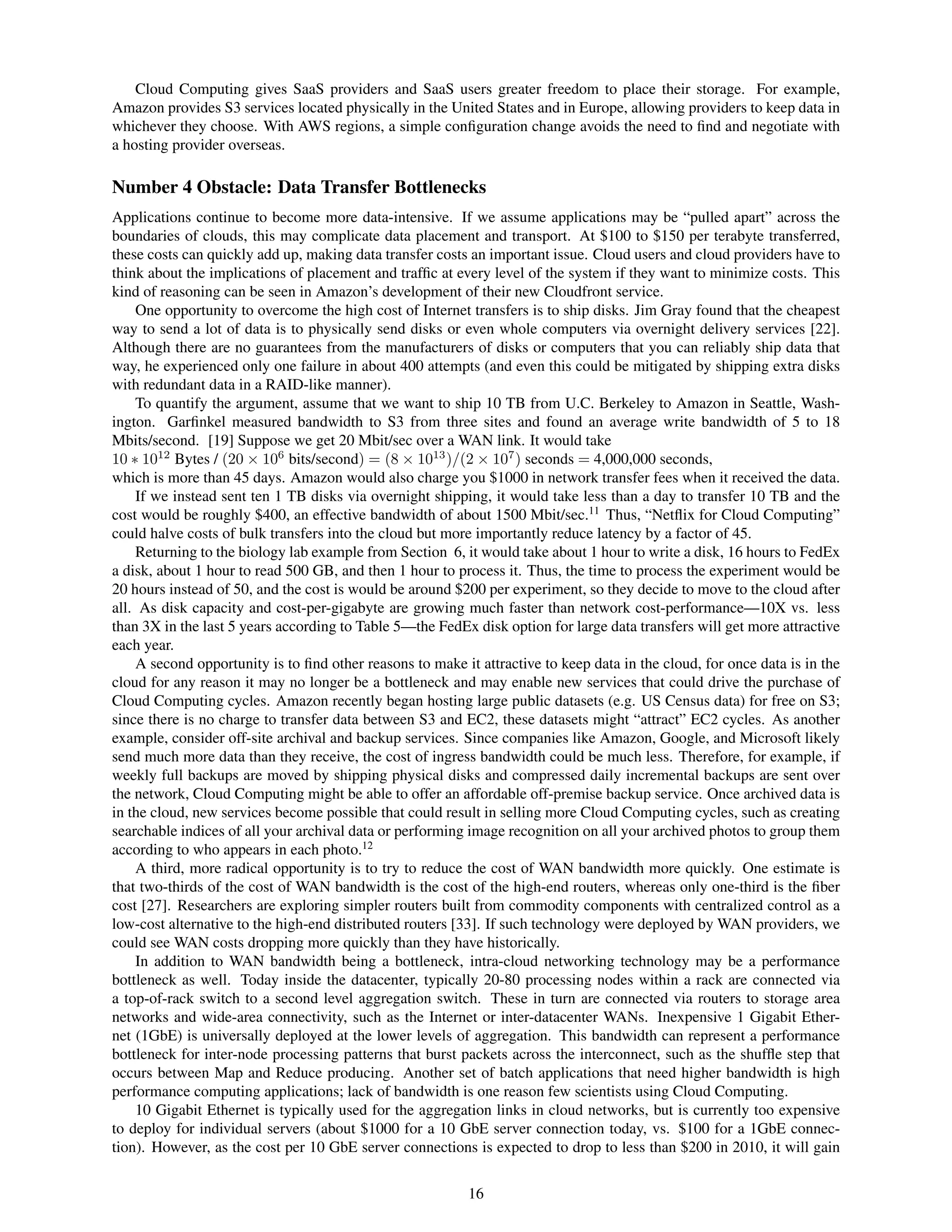 Cloud Computing gives SaaS providers and SaaS users greater freedom to place their storage. For example,
Amazon provides S3 services located physically in the United States and in Europe, allowing providers to keep data in
whichever they choose. With AWS regions, a simple conﬁguration change avoids the need to ﬁnd and negotiate with
a hosting provider overseas.

Number 4 Obstacle: Data Transfer Bottlenecks
Applications continue to become more data-intensive. If we assume applications may be “pulled apart” across the
boundaries of clouds, this may complicate data placement and transport. At $100 to $150 per terabyte transferred,
these costs can quickly add up, making data transfer costs an important issue. Cloud users and cloud providers have to
think about the implications of placement and trafﬁc at every level of the system if they want to minimize costs. This
kind of reasoning can be seen in Amazon’s development of their new Cloudfront service.
    One opportunity to overcome the high cost of Internet transfers is to ship disks. Jim Gray found that the cheapest
way to send a lot of data is to physically send disks or even whole computers via overnight delivery services [22].
Although there are no guarantees from the manufacturers of disks or computers that you can reliably ship data that
way, he experienced only one failure in about 400 attempts (and even this could be mitigated by shipping extra disks
with redundant data in a RAID-like manner).
    To quantify the argument, assume that we want to ship 10 TB from U.C. Berkeley to Amazon in Seattle, Wash-
ington. Garﬁnkel measured bandwidth to S3 from three sites and found an average write bandwidth of 5 to 18
Mbits/second. [19] Suppose we get 20 Mbit/sec over a WAN link. It would take
10 ∗ 1012 Bytes / (20 × 106 bits/second) = (8 × 1013 )/(2 × 107 ) seconds = 4,000,000 seconds,
which is more than 45 days. Amazon would also charge you $1000 in network transfer fees when it received the data.
    If we instead sent ten 1 TB disks via overnight shipping, it would take less than a day to transfer 10 TB and the
cost would be roughly $400, an effective bandwidth of about 1500 Mbit/sec.11 Thus, “Netﬂix for Cloud Computing”
could halve costs of bulk transfers into the cloud but more importantly reduce latency by a factor of 45.
    Returning to the biology lab example from Section 6, it would take about 1 hour to write a disk, 16 hours to FedEx
a disk, about 1 hour to read 500 GB, and then 1 hour to process it. Thus, the time to process the experiment would be
20 hours instead of 50, and the cost is would be around $200 per experiment, so they decide to move to the cloud after
all. As disk capacity and cost-per-gigabyte are growing much faster than network cost-performance—10X vs. less
than 3X in the last 5 years according to Table 5—the FedEx disk option for large data transfers will get more attractive
each year.
    A second opportunity is to ﬁnd other reasons to make it attractive to keep data in the cloud, for once data is in the
cloud for any reason it may no longer be a bottleneck and may enable new services that could drive the purchase of
Cloud Computing cycles. Amazon recently began hosting large public datasets (e.g. US Census data) for free on S3;
since there is no charge to transfer data between S3 and EC2, these datasets might “attract” EC2 cycles. As another
example, consider off-site archival and backup services. Since companies like Amazon, Google, and Microsoft likely
send much more data than they receive, the cost of ingress bandwidth could be much less. Therefore, for example, if
weekly full backups are moved by shipping physical disks and compressed daily incremental backups are sent over
the network, Cloud Computing might be able to offer an affordable off-premise backup service. Once archived data is
in the cloud, new services become possible that could result in selling more Cloud Computing cycles, such as creating
searchable indices of all your archival data or performing image recognition on all your archived photos to group them
according to who appears in each photo.12
    A third, more radical opportunity is to try to reduce the cost of WAN bandwidth more quickly. One estimate is
that two-thirds of the cost of WAN bandwidth is the cost of the high-end routers, whereas only one-third is the ﬁber
cost [27]. Researchers are exploring simpler routers built from commodity components with centralized control as a
low-cost alternative to the high-end distributed routers [33]. If such technology were deployed by WAN providers, we
could see WAN costs dropping more quickly than they have historically.
    In addition to WAN bandwidth being a bottleneck, intra-cloud networking technology may be a performance
bottleneck as well. Today inside the datacenter, typically 20-80 processing nodes within a rack are connected via
a top-of-rack switch to a second level aggregation switch. These in turn are connected via routers to storage area
networks and wide-area connectivity, such as the Internet or inter-datacenter WANs. Inexpensive 1 Gigabit Ether-
net (1GbE) is universally deployed at the lower levels of aggregation. This bandwidth can represent a performance
bottleneck for inter-node processing patterns that burst packets across the interconnect, such as the shufﬂe step that
occurs between Map and Reduce producing. Another set of batch applications that need higher bandwidth is high
performance computing applications; lack of bandwidth is one reason few scientists using Cloud Computing.
    10 Gigabit Ethernet is typically used for the aggregation links in cloud networks, but is currently too expensive
to deploy for individual servers (about $1000 for a 10 GbE server connection today, vs. $100 for a 1GbE connec-
tion). However, as the cost per 10 GbE server connections is expected to drop to less than $200 in 2010, it will gain


                                                           16
 