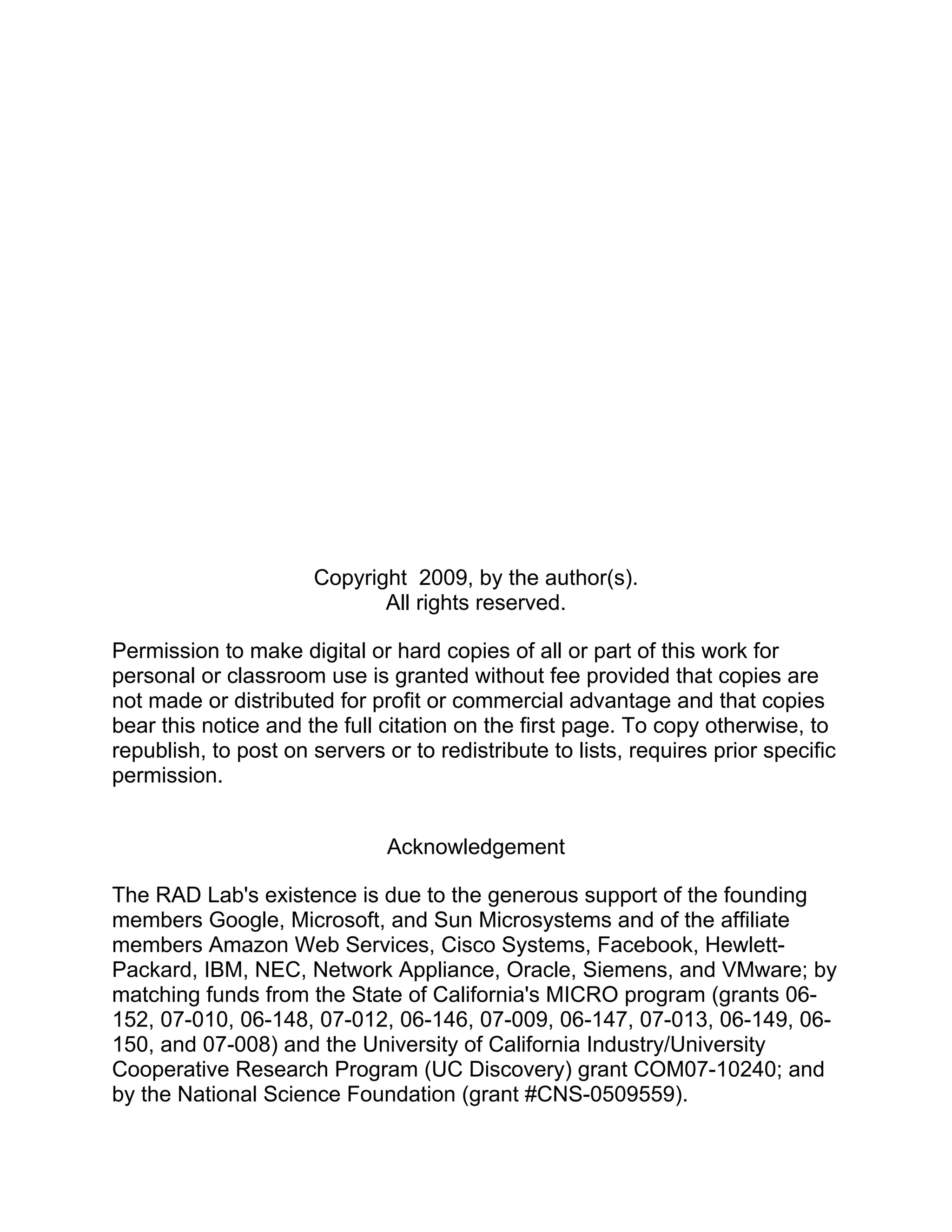 Copyright 2009, by the author(s).
                             All rights reserved.

Permission to make digital or hard copies of all or part of this work for
personal or classroom use is granted without fee provided that copies are
not made or distributed for profit or commercial advantage and that copies
bear this notice and the full citation on the first page. To copy otherwise, to
republish, to post on servers or to redistribute to lists, requires prior specific
permission.


                               Acknowledgement

The RAD Lab's existence is due to the generous support of the founding
members Google, Microsoft, and Sun Microsystems and of the affiliate
members Amazon Web Services, Cisco Systems, Facebook, Hewlett-
Packard, IBM, NEC, Network Appliance, Oracle, Siemens, and VMware; by
matching funds from the State of California's MICRO program (grants 06-
152, 07-010, 06-148, 07-012, 06-146, 07-009, 06-147, 07-013, 06-149, 06-
150, and 07-008) and the University of California Industry/University
Cooperative Research Program (UC Discovery) grant COM07-10240; and
by the National Science Foundation (grant #CNS-0509559).
 