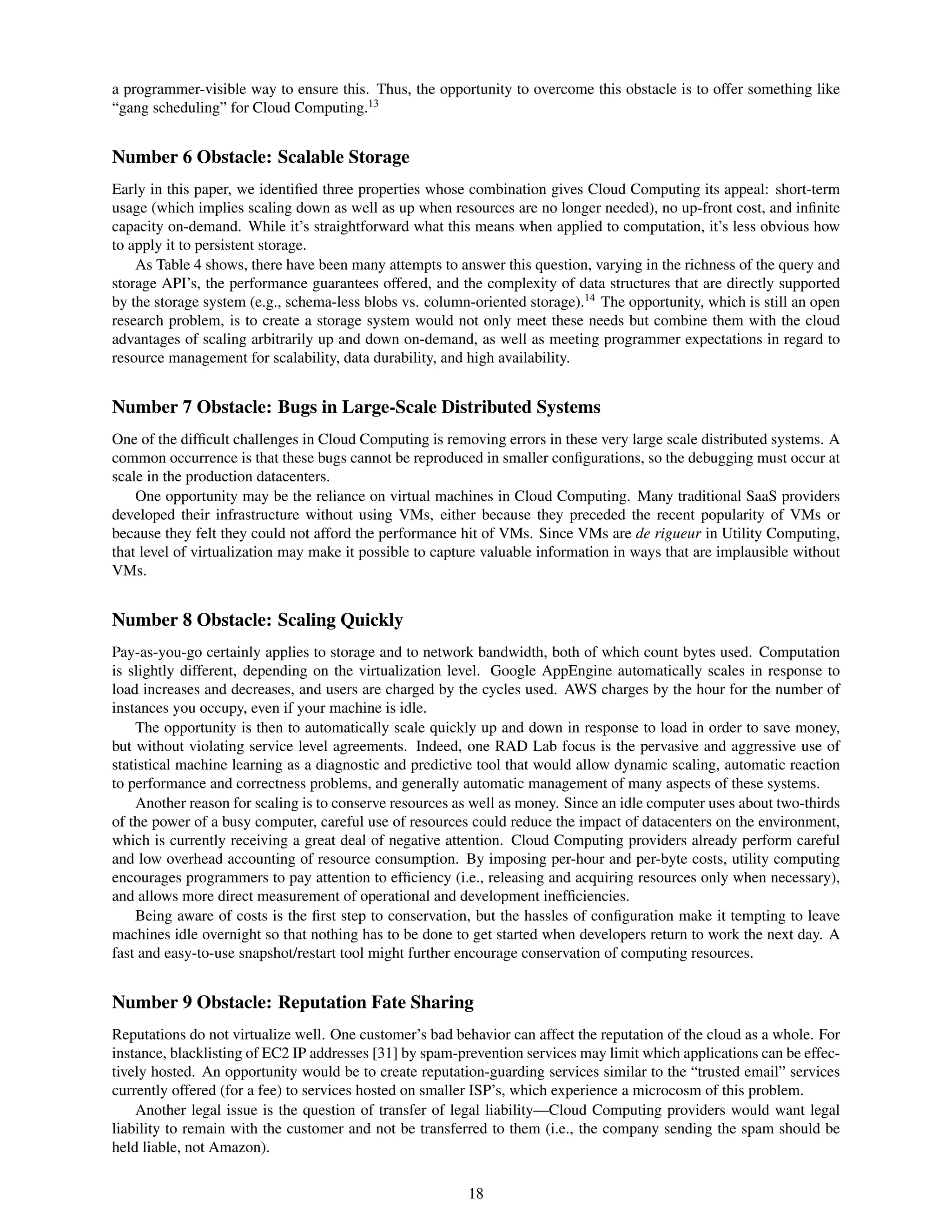 a programmer-visible way to ensure this. Thus, the opportunity to overcome this obstacle is to offer something like
“gang scheduling” for Cloud Computing.13


Number 6 Obstacle: Scalable Storage
Early in this paper, we identiﬁed three properties whose combination gives Cloud Computing its appeal: short-term
usage (which implies scaling down as well as up when resources are no longer needed), no up-front cost, and inﬁnite
capacity on-demand. While it’s straightforward what this means when applied to computation, it’s less obvious how
to apply it to persistent storage.
    As Table 4 shows, there have been many attempts to answer this question, varying in the richness of the query and
storage API’s, the performance guarantees offered, and the complexity of data structures that are directly supported
by the storage system (e.g., schema-less blobs vs. column-oriented storage).14 The opportunity, which is still an open
research problem, is to create a storage system would not only meet these needs but combine them with the cloud
advantages of scaling arbitrarily up and down on-demand, as well as meeting programmer expectations in regard to
resource management for scalability, data durability, and high availability.


Number 7 Obstacle: Bugs in Large-Scale Distributed Systems
One of the difﬁcult challenges in Cloud Computing is removing errors in these very large scale distributed systems. A
common occurrence is that these bugs cannot be reproduced in smaller conﬁgurations, so the debugging must occur at
scale in the production datacenters.
    One opportunity may be the reliance on virtual machines in Cloud Computing. Many traditional SaaS providers
developed their infrastructure without using VMs, either because they preceded the recent popularity of VMs or
because they felt they could not afford the performance hit of VMs. Since VMs are de rigueur in Utility Computing,
that level of virtualization may make it possible to capture valuable information in ways that are implausible without
VMs.


Number 8 Obstacle: Scaling Quickly
Pay-as-you-go certainly applies to storage and to network bandwidth, both of which count bytes used. Computation
is slightly different, depending on the virtualization level. Google AppEngine automatically scales in response to
load increases and decreases, and users are charged by the cycles used. AWS charges by the hour for the number of
instances you occupy, even if your machine is idle.
    The opportunity is then to automatically scale quickly up and down in response to load in order to save money,
but without violating service level agreements. Indeed, one RAD Lab focus is the pervasive and aggressive use of
statistical machine learning as a diagnostic and predictive tool that would allow dynamic scaling, automatic reaction
to performance and correctness problems, and generally automatic management of many aspects of these systems.
    Another reason for scaling is to conserve resources as well as money. Since an idle computer uses about two-thirds
of the power of a busy computer, careful use of resources could reduce the impact of datacenters on the environment,
which is currently receiving a great deal of negative attention. Cloud Computing providers already perform careful
and low overhead accounting of resource consumption. By imposing per-hour and per-byte costs, utility computing
encourages programmers to pay attention to efﬁciency (i.e., releasing and acquiring resources only when necessary),
and allows more direct measurement of operational and development inefﬁciencies.
    Being aware of costs is the ﬁrst step to conservation, but the hassles of conﬁguration make it tempting to leave
machines idle overnight so that nothing has to be done to get started when developers return to work the next day. A
fast and easy-to-use snapshot/restart tool might further encourage conservation of computing resources.


Number 9 Obstacle: Reputation Fate Sharing
Reputations do not virtualize well. One customer’s bad behavior can affect the reputation of the cloud as a whole. For
instance, blacklisting of EC2 IP addresses [31] by spam-prevention services may limit which applications can be effec-
tively hosted. An opportunity would be to create reputation-guarding services similar to the “trusted email” services
currently offered (for a fee) to services hosted on smaller ISP’s, which experience a microcosm of this problem.
    Another legal issue is the question of transfer of legal liability—Cloud Computing providers would want legal
liability to remain with the customer and not be transferred to them (i.e., the company sending the spam should be
held liable, not Amazon).


                                                         18
 
